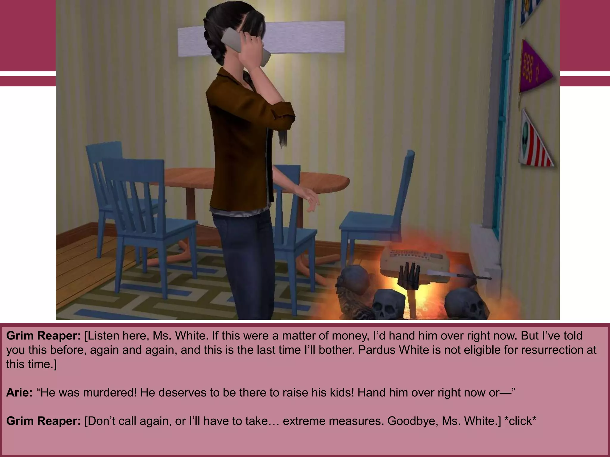 Grim Reaper: [Listen here, Ms. White. If this were a matter of money, I‟d hand him over right now. But I‟ve told
you this before, again and again, and this is the last time I‟ll bother. Pardus White is not eligible for resurrection at
this time.]
Arie: “He was murdered! He deserves to be there to raise his kids! Hand him over right now or—”
Grim Reaper: [Don‟t call again, or I‟ll have to take… extreme measures. Goodbye, Ms. White.] *click*
 