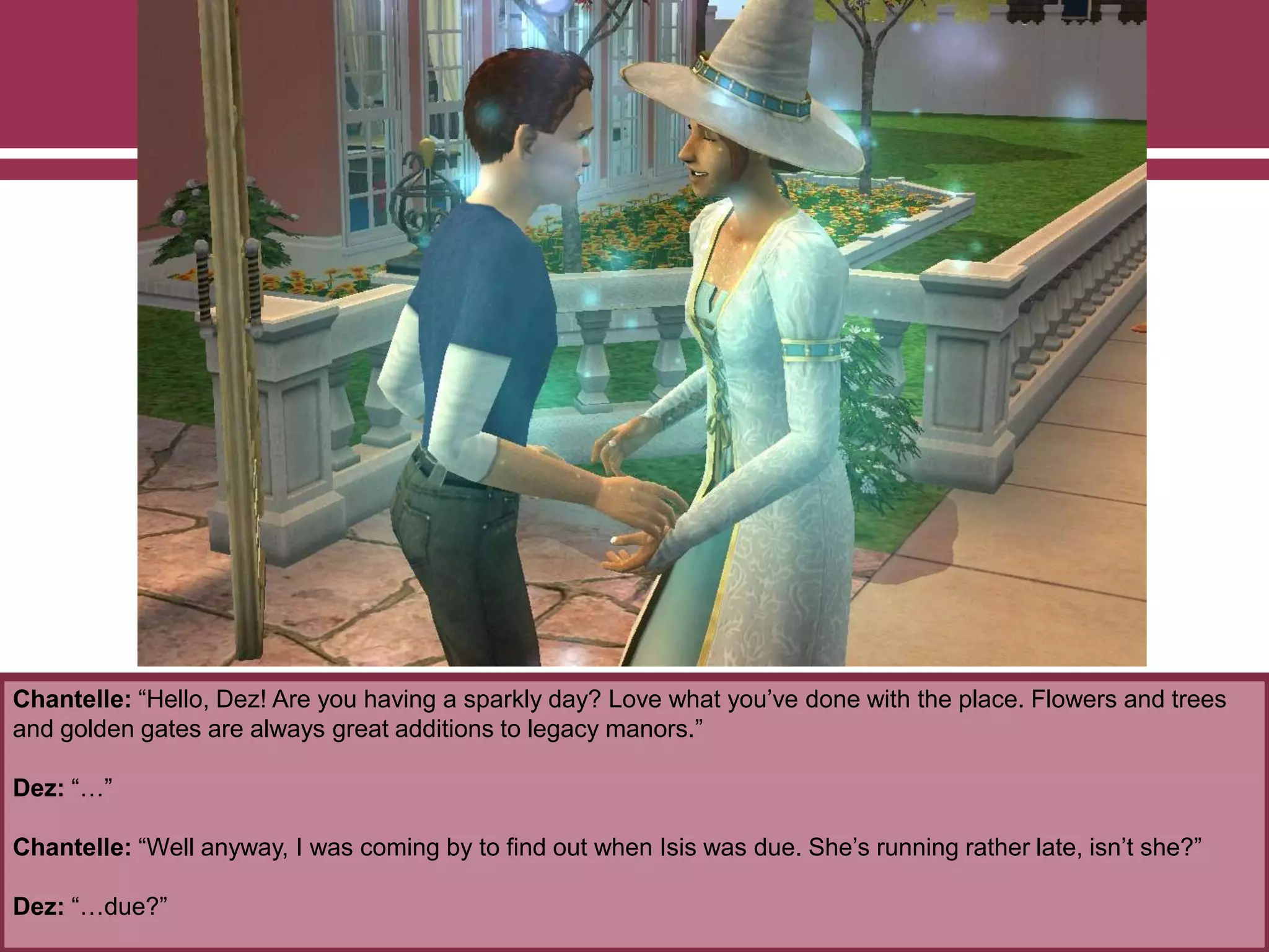 Chantelle: “Hello, Dez! Are you having a sparkly day? Love what you‟ve done with the place. Flowers and trees
and golden gates are always great additions to legacy manors.”
Dez: “…”
Chantelle: “Well anyway, I was coming by to find out when Isis was due. She‟s running rather late, isn‟t she?”
Dez: “…due?”
 