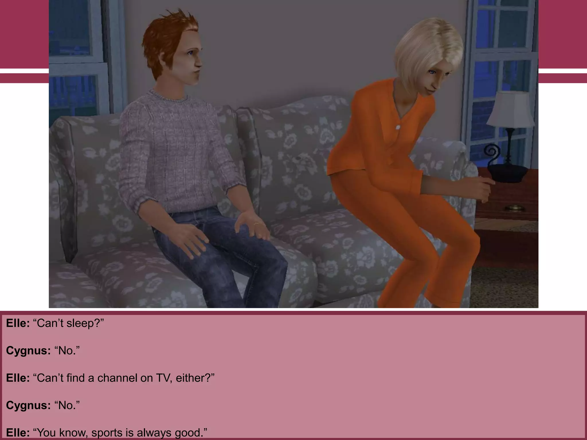 Elle: “Can‟t sleep?”
Cygnus: “No.”
Elle: “Can‟t find a channel on TV, either?”
Cygnus: “No.”
Elle: “You know, sports is always good.”
 