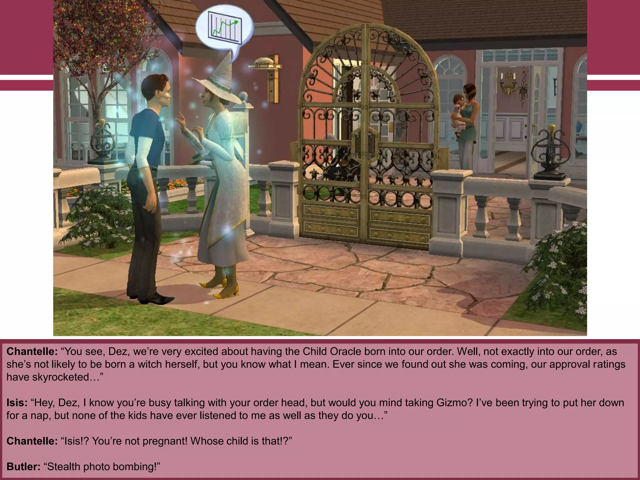 Chantelle: “You see, Dez, we‟re very excited about having the Child Oracle born into our order. Well, not exactly into our order, as
she‟s not likely to be born a witch herself, but you know what I mean. Ever since we found out she was coming, our approval ratings
have skyrocketed…”
Isis: “Hey, Dez, I know you‟re busy talking with your order head, but would you mind taking Gizmo? I‟ve been trying to put her down
for a nap, but none of the kids have ever listened to me as well as they do you…”
Chantelle: “Isis!? You‟re not pregnant! Whose child is that!?”
Butler: “Stealth photo bombing!”
 