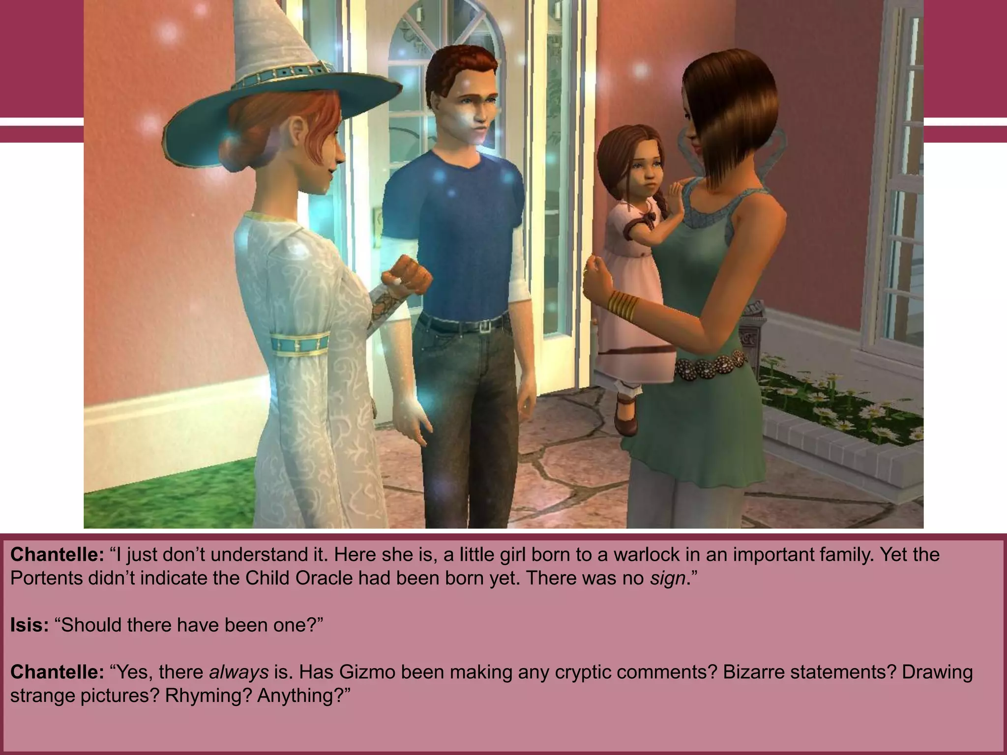 Chantelle: “I just don‟t understand it. Here she is, a little girl born to a warlock in an important family. Yet the
Portents didn‟t indicate the Child Oracle had been born yet. There was no sign.”
Isis: “Should there have been one?”
Chantelle: “Yes, there always is. Has Gizmo been making any cryptic comments? Bizarre statements? Drawing
strange pictures? Rhyming? Anything?”
 