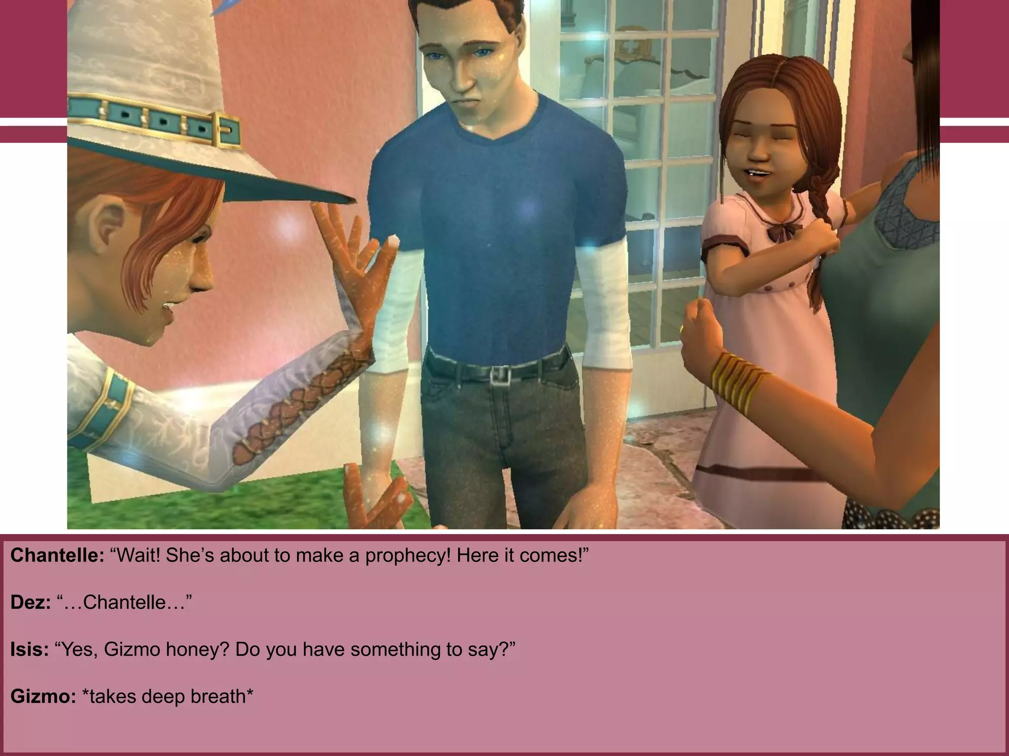 Chantelle: “Wait! She‟s about to make a prophecy! Here it comes!”
Dez: “…Chantelle…”
Isis: “Yes, Gizmo honey? Do you have something to say?”
Gizmo: *takes deep breath*
 