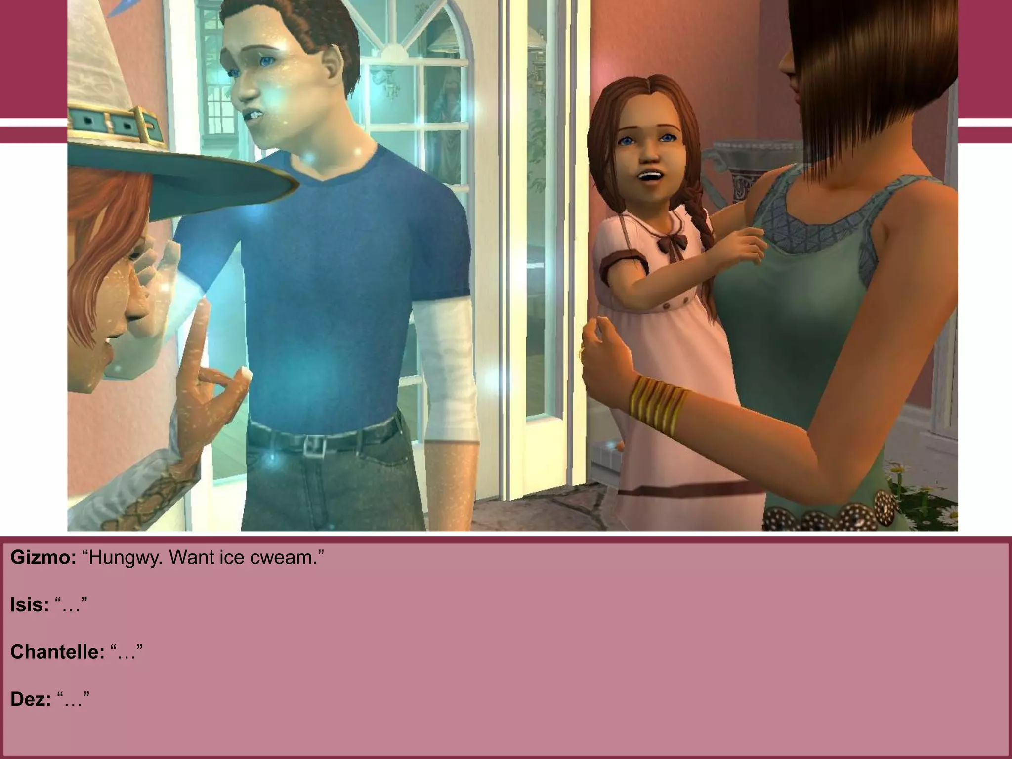 Gizmo: “Hungwy. Want ice cweam.”
Isis: “…”
Chantelle: “…”
Dez: “…”
 