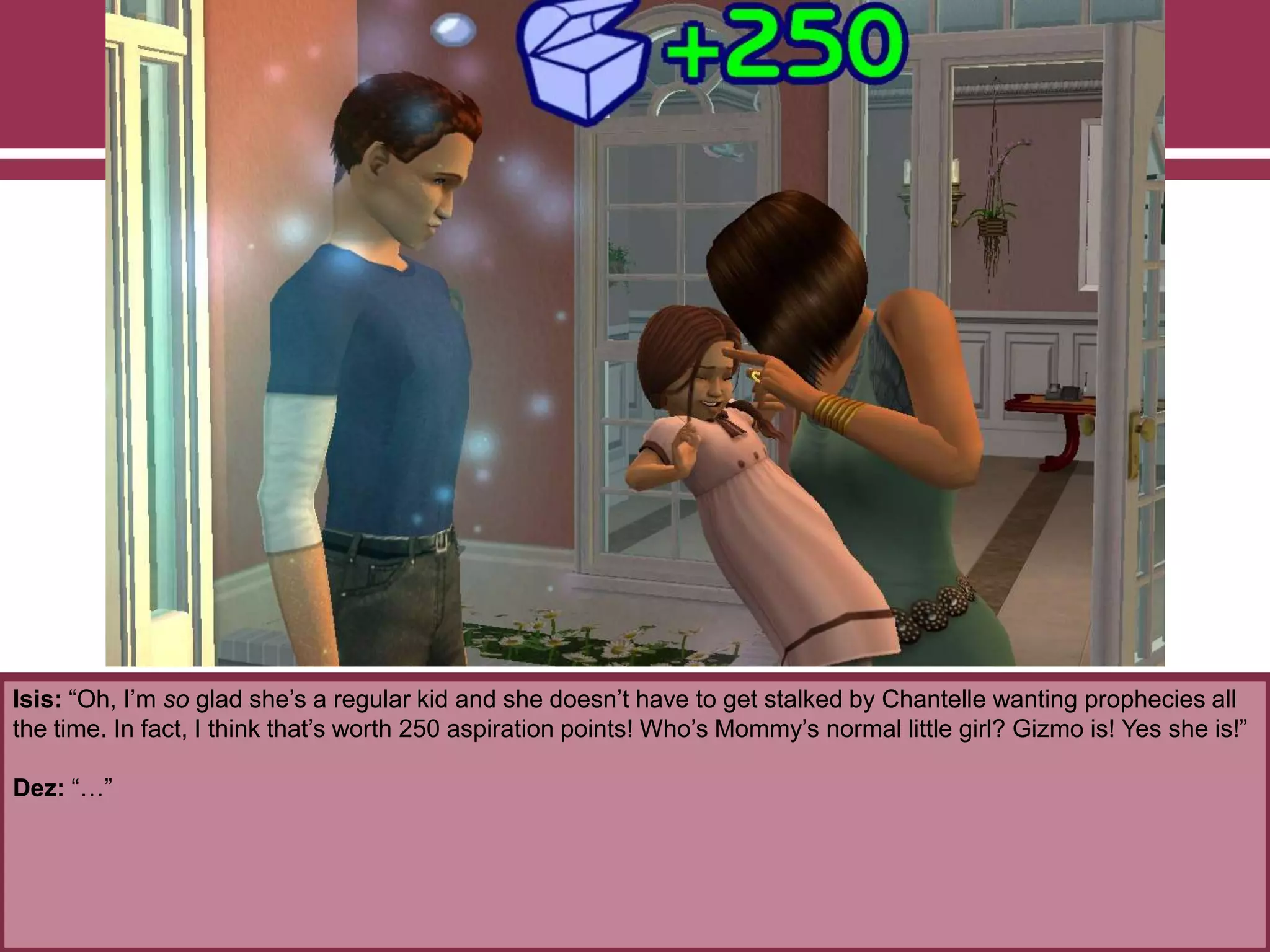 Isis: “Oh, I‟m so glad she‟s a regular kid and she doesn‟t have to get stalked by Chantelle wanting prophecies all
the time. In fact, I think that‟s worth 250 aspiration points! Who‟s Mommy‟s normal little girl? Gizmo is! Yes she is!”
Dez: “…”
 
