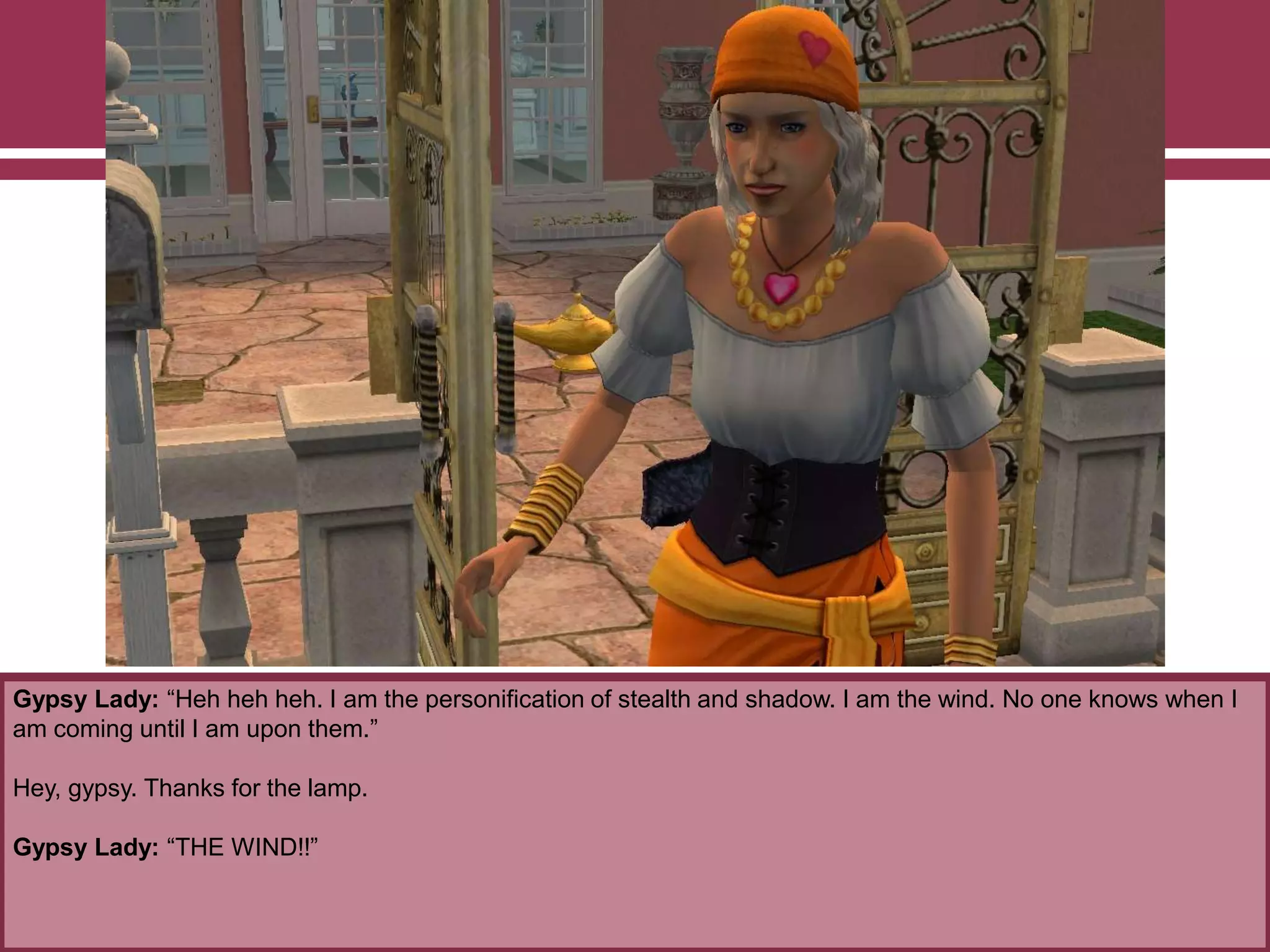 Gypsy Lady: “Heh heh heh. I am the personification of stealth and shadow. I am the wind. No one knows when I
am coming until I am upon them.”
Hey, gypsy. Thanks for the lamp.
Gypsy Lady: “THE WIND!!”
 