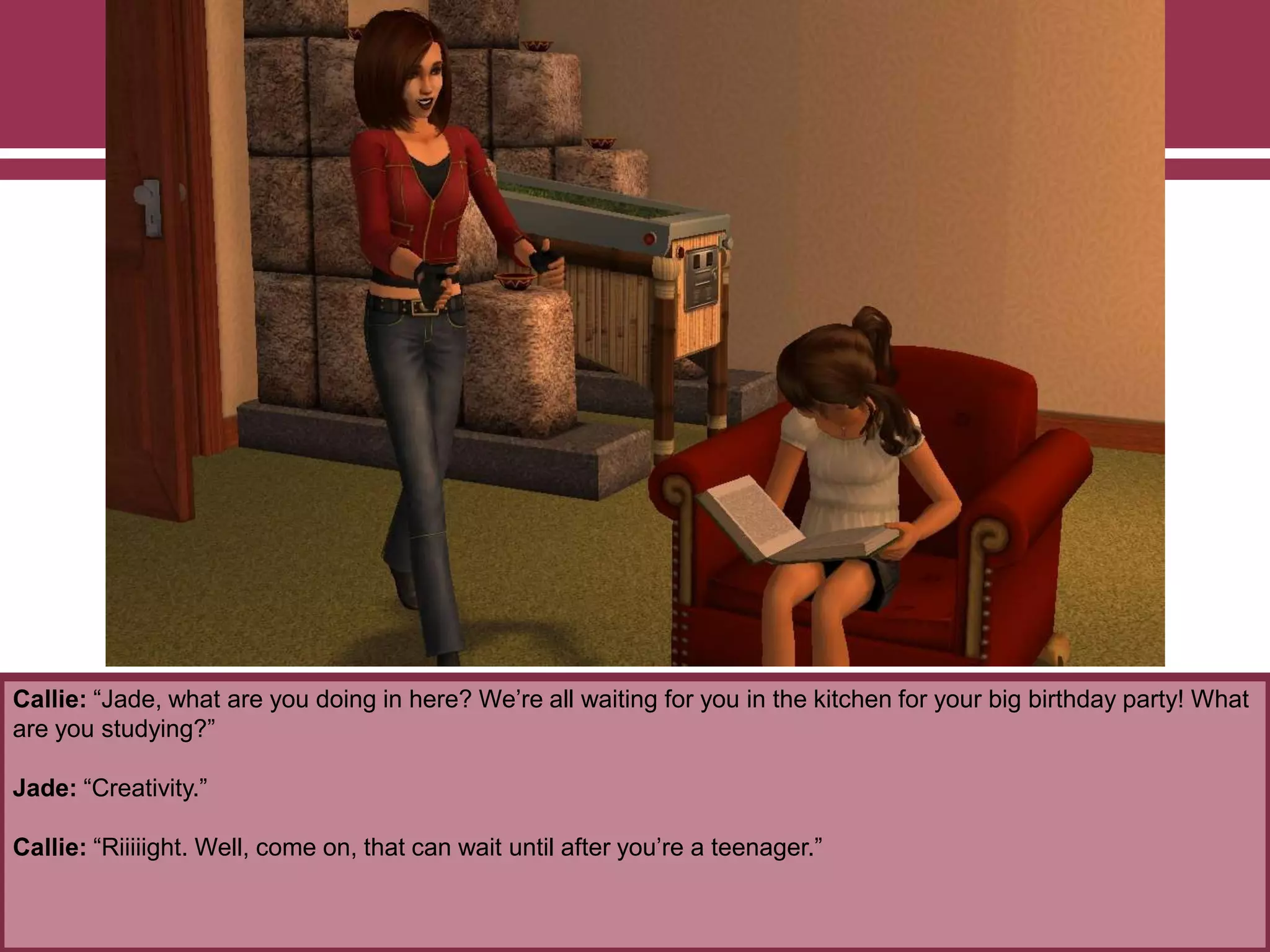 Callie: “Jade, what are you doing in here? We‟re all waiting for you in the kitchen for your big birthday party! What
are you studying?”
Jade: “Creativity.”
Callie: “Riiiiight. Well, come on, that can wait until after you‟re a teenager.”
 