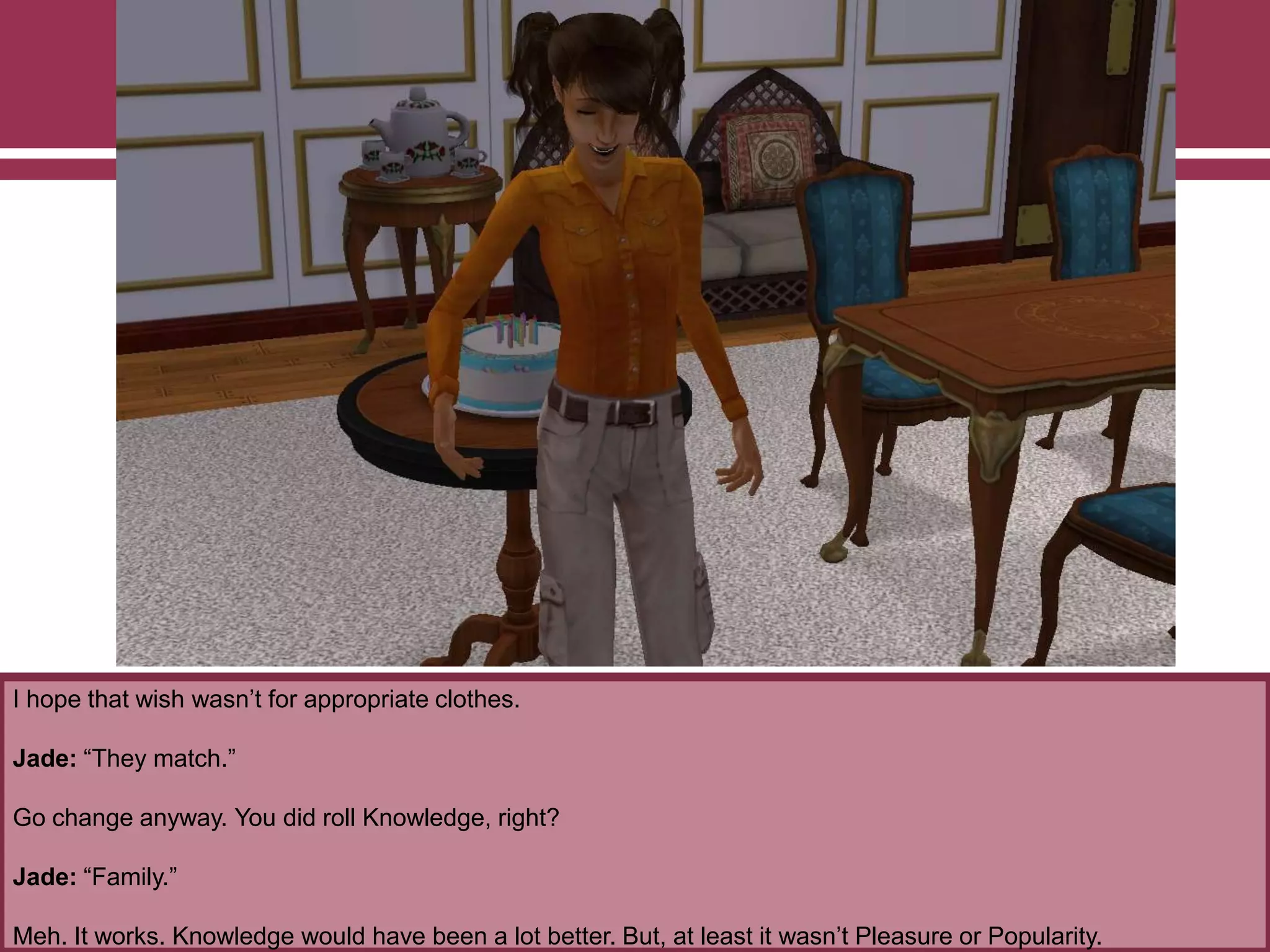 I hope that wish wasn‟t for appropriate clothes.
Jade: “They match.”
Go change anyway. You did roll Knowledge, right?
Jade: “Family.”
Meh. It works. Knowledge would have been a lot better. But, at least it wasn‟t Pleasure or Popularity.
 