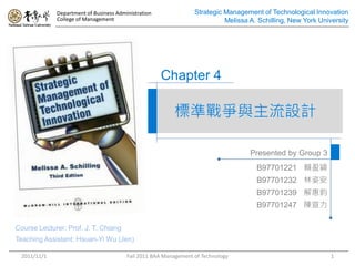 Department of Business Administration               Strategic Management of Technological Innovation
             College of Management                                         Melissa A. Schilling, New York University




                                                     Chapter 4

                                                         標準戰爭與主流設計

                                                                                   Presented by Group 3
                                                                                     B97701221 賴盈穎
                                                                                     B97701232 林姿安
                                                                                     B97701239 解惠鈞
                                                                                     B97701247 陳宣力

Course Lecturer: Prof. J. T. Chiang
Teaching Assistant: Hsuan-Yi Wu (Jen)

 2011/11/1                              Fall 2011 BAA Management of Technology                                1
 