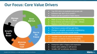 Copyright © 2017-2018 Idera, Inc. All rights reserved. Proprietary and confidential.
Our Focus: Core Value Drivers
Manage
Risk
Grow
EBITDA
Run to
the
Future
Minimize
Fixed
Cost
Simplify
Sales
Model
● Top CEO role is to evaluate and accept risk
● Embrace risk; don’t try to avoid it
● Failure can be a positive if team learns
● Wake up every day with the goal of improving
● Grow revenue and reduce expenses – always
● Replace a team that can’t deliver
● The future is scary until you get there
● Change is valuable; uncertainty is debilitating
● Great results eliminate morale issues
● Variable costs can be reduced immediately
● Partners accelerate timing and flexibility
● Offices cater to egos, not shareholder returns
● Enterprise sales is legacy and expensive
● Inside sales yielding to self service
● Smaller ASP accelerates decisions
 