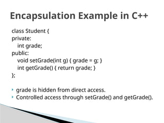class Student {
private:
int grade;
public:
void setGrade(int g) { grade = g; }
int getGrade() { return grade; }
};
 grade is hidden from direct access.
 Controlled access through setGrade() and getGrade().
Encapsulation Example in C++
 