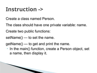 Create a class named Person.
The class should have one private variable: name.
Create two public functions:
setName() — to set the name.
getName() — to get and print the name.
• In the main() function, create a Person object, set
a name, then display it.
Instruction ->
 