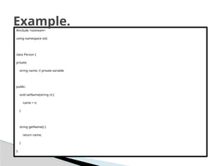 #include <iostream>
using namespace std;
class Person {
private:
string name; // private variable
public:
void setName(string n) {
name = n;
}
string getName() {
return name;
}
};
Example.
 