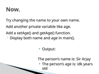 Try changing the name to your own name.
Add another private variable like age.
Add a setAge() and getAge() function.
• Display both name and age in main().
Now.
 Output:
The person’s name is: Sir Arjay
 The person’s age is: idk years
old
 