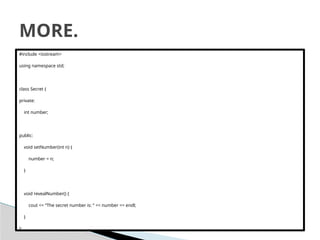 #include <iostream>
using namespace std;
class Secret {
private:
int number;
public:
void setNumber(int n) {
number = n;
}
void revealNumber() {
cout << “The secret number is: “ << number << endl;
}
};
MORE.
 