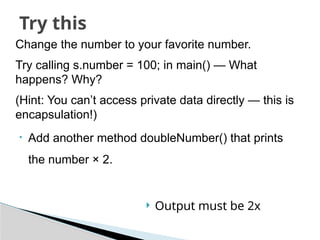 Change the number to your favorite number.
Try calling s.number = 100; in main() — What
happens? Why?
(Hint: You can’t access private data directly — this is
encapsulation!)
• Add another method doubleNumber() that prints
the number × 2.
Try this
 Output must be 2x
 