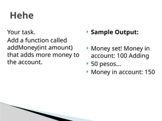  Sample Output:
 Money set! Money in
account: 100 Adding
 50 pesos...
 Money in account: 150
Hehe
Your task.
Add a function called
addMoney(int amount)
that adds more money to
the account.
 