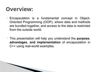 • Encapsulation is a fundamental concept in Object-
Oriented Programming (OOP), where data and methods
are bundled together, and access to the data is restricted
from the outside world.
• This presentation will help you understand the purpose,
advantages, and implementation of encapsulation in
C++ using real-world examples.
Overview:
 