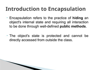• Encapsulation refers to the practice of hiding an
object's internal state and requiring all interaction
to be done through well-defined public methods.
• The object's state is protected and cannot be
directly accessed from outside the class.
Introduction to Encapsulation
 