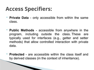  Private Data - only accessible from within the same
class.
 Public Methods - accessible from anywhere in the
program, including outside the class. These are
typically used for interfaces (e.g., getter and setter
methods) that allow controlled interaction with private
data.
 Protected - are accessible within the class itself and
by derived classes (in the context of inheritance).
Access Specifiers:
 