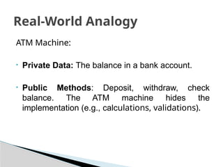 ATM Machine:
• Private Data: The balance in a bank account.
• Public Methods: Deposit, withdraw, check
balance. The ATM machine hides the
implementation (e.g., calculations, validations).
Real-World Analogy
 