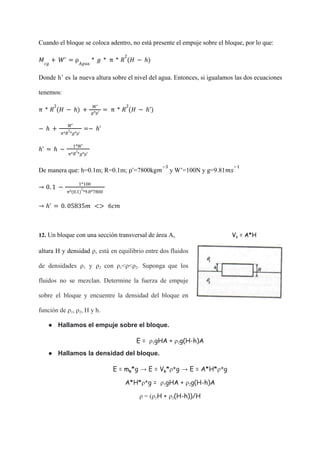 Cuando el bloque se coloca adentro, no está presente el empuje sobre el bloque, por lo que:
𝑀𝑐𝑔
+ 𝑊' = ρ𝐴𝑔𝑢𝑎
* 𝑔 * π * 𝑅
2
(𝐻 − ℎ)
Donde h’ es la nueva altura sobre el nivel del agua. Entonces, si igualamos las dos ecuaciones
tenemos:
π * 𝑅
2
(𝐻 − ℎ) +
𝑊'
𝑔*ρ'
= π * 𝑅
2
(𝐻 − ℎ')
− ℎ +
𝑊'
π*𝑅
2
*𝑔*ρ'
=− ℎ'
ℎ' = ℎ −
1*𝑊'
π*𝑅
2
*𝑔*ρ'
De manera que: h=0.1m; R=0.1m; =7800kg y W’=100N y g=9.81
ρ' 𝑚
−3
𝑚𝑠
−1
→ 0. 1 −
1*100
π*(0.1)
2
*9.8*7800
→ ℎ' = 0. 05835𝑚 <> 6𝑐𝑚
12. Un bloque con una sección transversal de área A, Vb = A*H
altura H y densidad ρ, está en equilibrio entre dos fluidos
de densidades ρ1 y ρ2 con ρ1<ρ<ρ2. Suponga que los
fluidos no se mezclan. Determine la fuerza de empuje
sobre el bloque y encuentre la densidad del bloque en
función de ρ1, ρ2, H y h.
● Hallamos el empuje sobre el bloque.
E = ρ1gHA + ρ2g(H-h)A
● Hallamos la densidad del bloque.
E = mb*g → E = Vb*ρ*g → E = A*H*ρ*g
A*H*ρ*g = ρ1gHA + ρ2g(H-h)A
ρ = (ρ1H + ρ2(H-h))/H
 