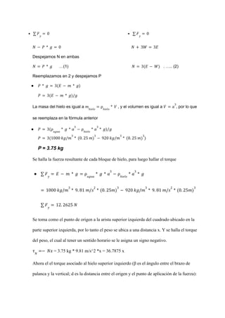 • ∑ 𝐹𝑦
= 0 • ∑ 𝐹𝑦
= 0
𝑁 − 𝑃 * 𝑔 = 0 𝑁 + 3𝑊 = 3𝐸
Despejamos N en ambas
…(1) . ….. (2)
𝑁 = 𝑃 * 𝑔 𝑁 = 3(𝐸 − 𝑊)
Reemplazamos en 2 y despejamos P
● 𝑃 * 𝑔 = 3(𝐸 − 𝑚 * 𝑔)
𝑃 = 3(𝐸 − 𝑚 * 𝑔)/𝑔
La masa del hielo es igual a , y el volumen es igual a , por lo que
𝑚ℎ𝑖𝑒𝑙𝑜
= ρℎ𝑖𝑒𝑙𝑜
* 𝑉 𝑉 = 𝑎
3
se reemplaza en la fórmula anterior
● 𝑃 = 3(ρ𝑎𝑔𝑢𝑎
* 𝑔 * 𝑎
3
− ρℎ𝑖𝑒𝑙𝑜
* 𝑎
3
* 𝑔)/𝑔
𝑃 = 3(1000 𝑘𝑔/𝑚
3
* (0. 25 𝑚)
3
− 920 𝑘𝑔/𝑚
3
* (0. 25 𝑚)
3
)
P = 3.75 kg
Se halla la fuerza resultante de cada bloque de hielo, para luego hallar el torque
● ∑ 𝐹𝑦
= 𝐸 − 𝑚 * 𝑔 = ρ𝑎𝑔𝑢𝑎
* 𝑔 * 𝑎
3
− ρℎ𝑖𝑒𝑙𝑜
* 𝑎
3
* 𝑔
= 1000 𝑘𝑔/𝑚
3
* 9. 81 𝑚/𝑠
2
* (0. 25𝑚)
3
− 920 𝑘𝑔/𝑚
3
* 9. 81 𝑚/𝑠
2
* (0. 25𝑚)
3
∑ 𝐹𝑦
= 12. 2625 𝑁
Se toma como el punto de origen a la arista superior izquierda del cuadrado ubicado en la
parte superior izquierda, por lo tanto el peso se ubica a una distancia x. Y se halla el torque
del peso, el cual al tener un sentido horario se le asigna un signo negativo.
= 3.75 kg * 9.81 m/s^2 *x = 36.7875 x
τ𝑁
=− 𝑁𝑥
Ahora el el torque asociado al hielo superior izquierdo (β es el ángulo entre el brazo de
palanca y la vertical; d es la distancia entre el origen y el punto de aplicación de la fuerza):
 