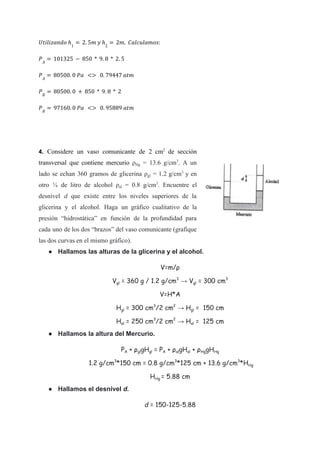 𝑈𝑡𝑖𝑙𝑖𝑧𝑎𝑛𝑑𝑜 ℎ1
= 2. 5𝑚 𝑦 ℎ2
= 2𝑚. 𝐶𝑎𝑙𝑐𝑢𝑙𝑎𝑚𝑜𝑠:
𝑃𝐴
= 101325 − 850 * 9. 8 * 2. 5
𝑃𝐴
= 80500. 0 𝑃𝑎 <> 0. 79447 𝑎𝑡𝑚
𝑃𝐵
= 80500. 0 + 850 * 9. 8 * 2
𝑃𝐵
= 97160. 0 𝑃𝑎 <> 0. 95889 𝑎𝑡𝑚
4. Considere un vaso comunicante de 2 cm2
de sección
transversal que contiene mercurio ρHg = 13.6 g/cm3
. A un
lado se echan 360 gramos de glicerina ρgl = 1.2 g/cm3
y en
otro ¼ de litro de alcohol ρal = 0.8 g/cm3
. Encuentre el
desnivel d que existe entre los niveles superiores de la
glicerina y el alcohol. Haga un gráfico cualitativo de la
presión “hidrostática” en función de la profundidad para
cada uno de los dos “brazos” del vaso comunicante (grafique
las dos curvas en el mismo gráfico).
● Hallamos las alturas de la glicerina y el alcohol.
V=m/ρ
Vgl = 360 g / 1.2 g/cm3
→ Vgl = 300 cm3
V=H*A
Hgl = 300 cm3
/2 cm2
→ Hgl = 150 cm
Hal = 250 cm3
/2 cm2
→ Hal = 125 cm
● Hallamos la altura del Mercurio.
PA + ρglgHgl = PA + ρalgHal + ρHggHHg
1.2 g/cm3
*150 cm = 0.8 g/cm3
*125 cm + 13.6 g/cm3
*HHg
HHg = 5.88 cm
● Hallamos el desnivel d.
d = 150-125-5.88
 