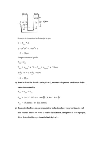 Primero se determina la altura que ocupa
𝑉 = 𝐴𝑏𝑎𝑠𝑒
* 𝐻
2 * 10
3
𝑐𝑚
3
= 50𝑐𝑚
2
* 𝐻
→ 𝐻 = 40𝑐𝑚
Las presiones son iguales
𝑃𝐻𝐴
= 𝑃𝐻𝐵
𝑃𝑎𝑡𝑚
+ ρ𝐴𝑔𝑢𝑎
* 𝑔 * ℎ = 𝑃𝑎𝑡𝑚
+ ρ𝑙í𝑞𝑢𝑖𝑑𝑜
* 𝑔 * 40𝑐𝑚
1
𝑔
𝑐𝑚
3 * ℎ = 0. 8
𝑔
𝑐𝑚
3 * 40𝑐𝑚
→ ℎ = 32𝑐𝑚
b) Para la situación descrita en la parte a), encuentre la presión en el fondo de los
vasos comunicantes.
𝑃𝑎𝑏𝑠
= 𝑃𝑎𝑡𝑚
+ 𝑃𝐻𝐴
𝑃𝑎𝑏𝑠
= 1. 013 * 10
5
𝑃𝑎 + 1000
𝑘𝑔
𝑚
3 * 0. 4𝑚 * 9. 81
𝑚
𝑠
2
𝑃𝑎𝑏𝑠
= 105224 𝑃𝑎 <> 105. 224 𝑘𝑃𝑎
c) Encuentre la altura en que se encontrarán las interfases entre los líquidos y el
aire en cada uno de los tubos si en uno de los tubos, en lugar de 2, se le agregan 3
litros de un líquido cuya densidad es 0,8 g/cm3 .
 