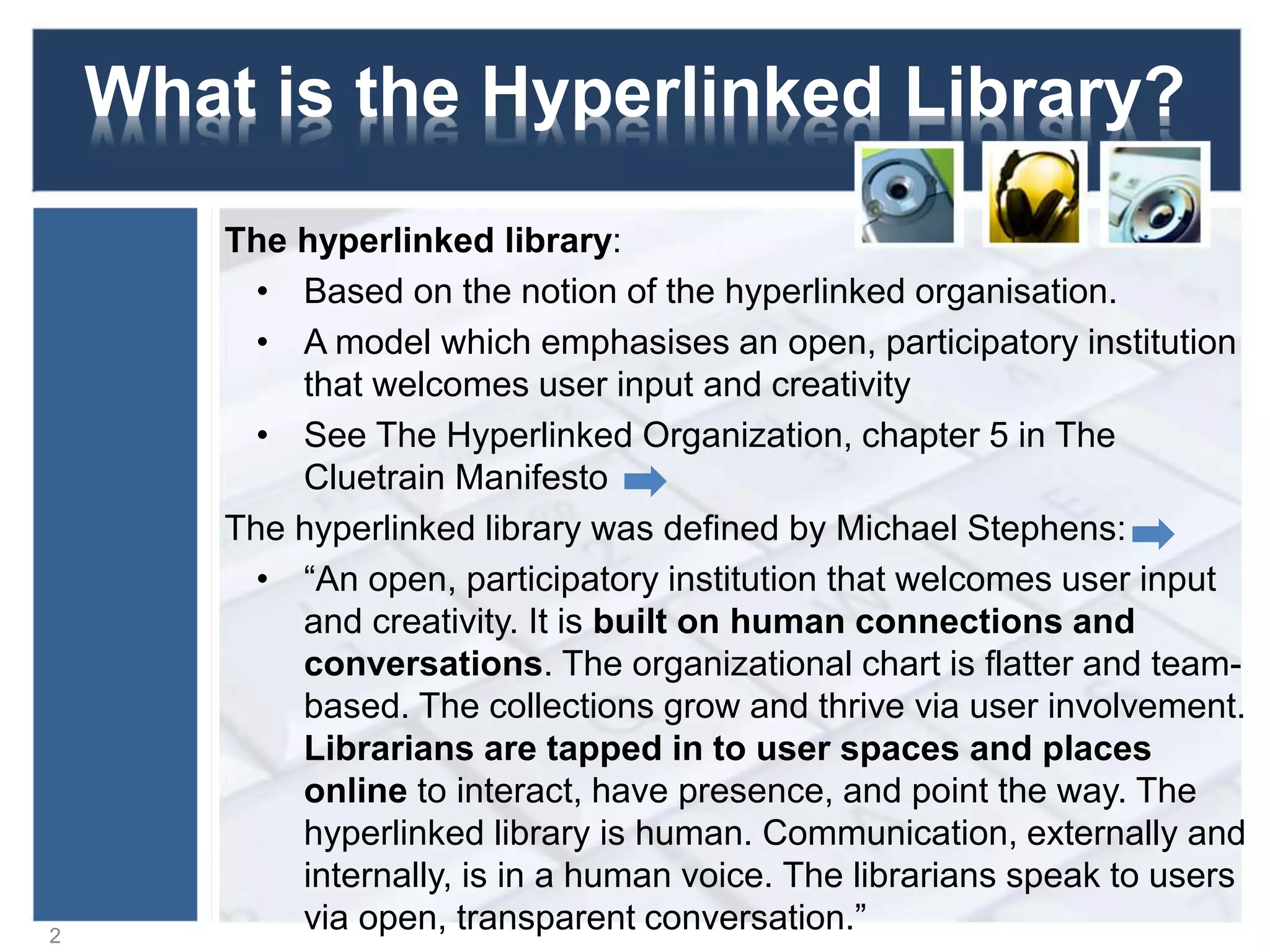 What is the Hyperlinked Library?
The hyperlinked library:
• Based on the notion of the hyperlinked organisation.
• A model which emphasises an open, participatory institution
that welcomes user input and creativity
• See The Hyperlinked Organization, chapter 5 in The
Cluetrain Manifesto
The hyperlinked library was defined by Michael Stephens:
• “An open, participatory institution that welcomes user input
and creativity. It is built on human connections and
conversations. The organizational chart is flatter and team-
based. The collections grow and thrive via user involvement.
Librarians are tapped in to user spaces and places
online to interact, have presence, and point the way. The
hyperlinked library is human. Communication, externally and
internally, is in a human voice. The librarians speak to users
via open, transparent conversation.”2
 