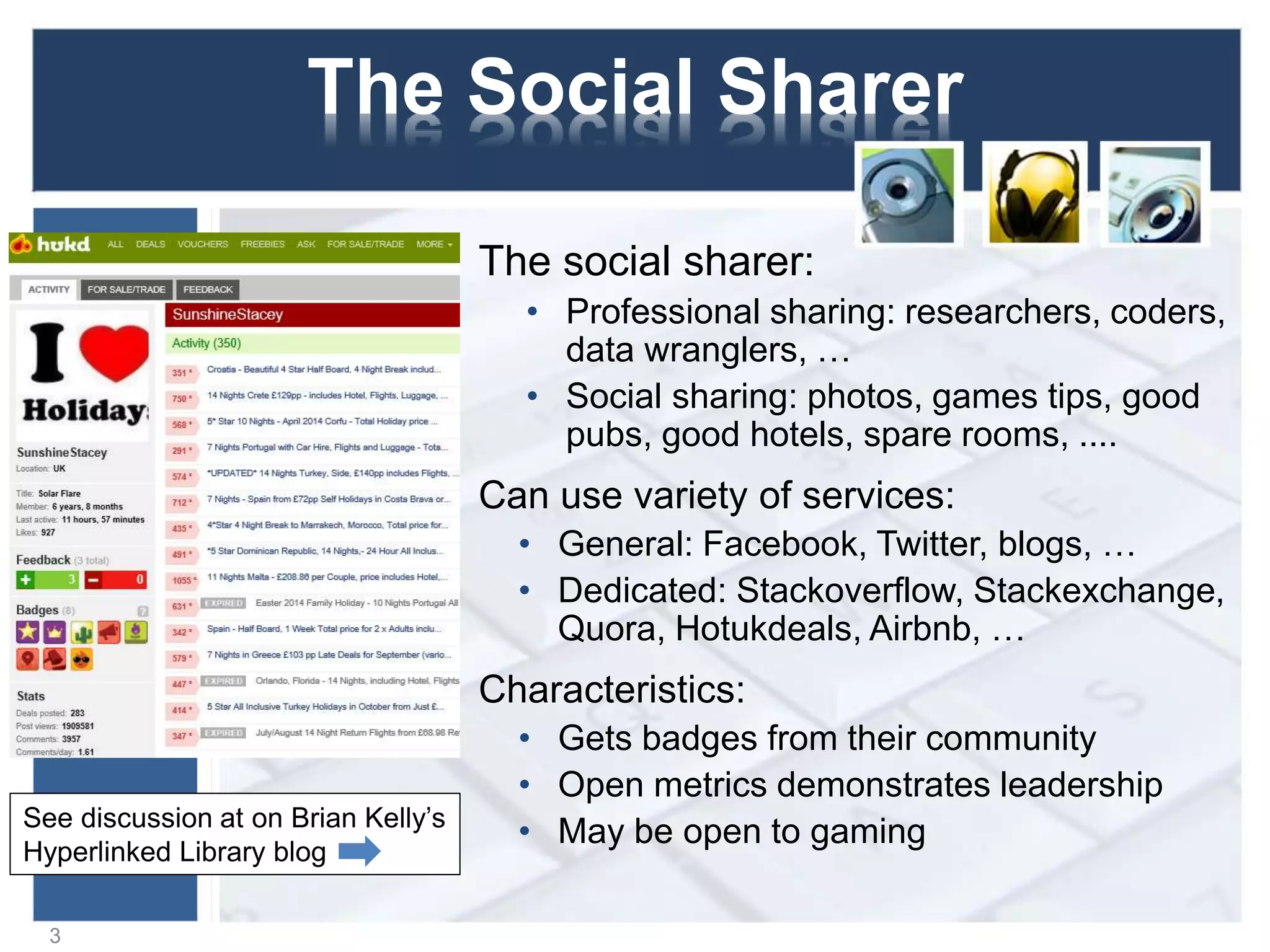 The Social Sharer
The social sharer:
• Professional sharing: researchers, coders,
data wranglers, …
• Social sharing: photos, games tips, good
pubs, good hotels, spare rooms, ....
Can use variety of services:
• General: Facebook, Twitter, blogs, …
• Dedicated: Stackoverflow, Stackexchange,
Quora, Hotukdeals, Airbnb, …
Characteristics:
• Gets badges from their community
• Open metrics demonstrates leadership
• May be open to gaming
3
See discussion at on Brian Kelly’s
Hyperlinked Library blog
 