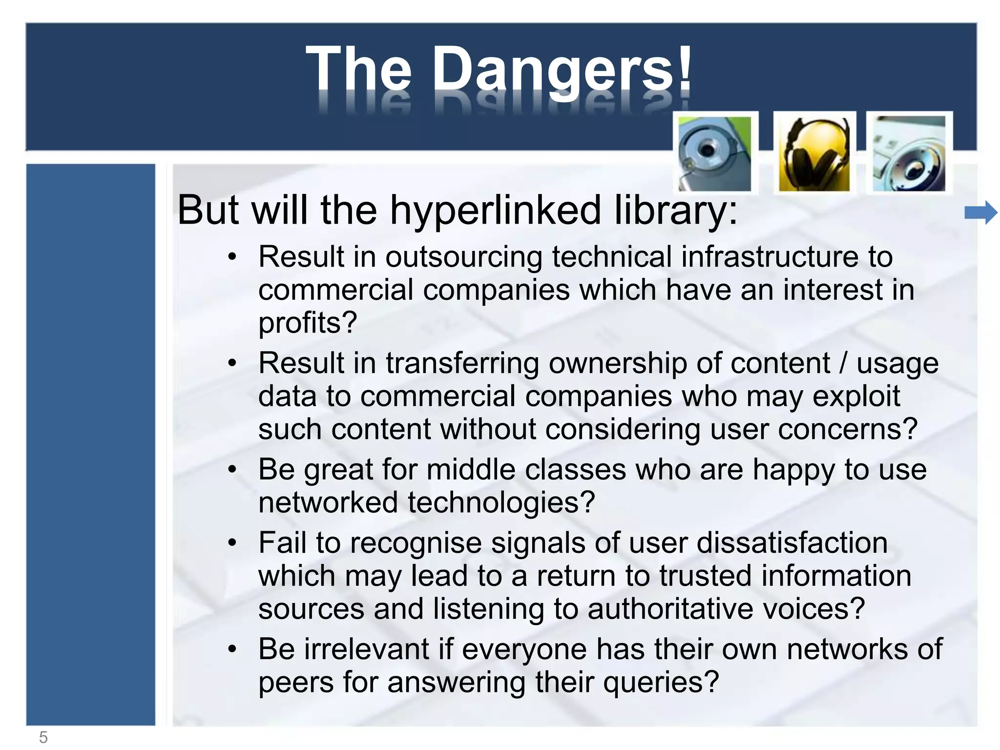 The Dangers!
But will the hyperlinked library:
• Result in outsourcing technical infrastructure to
commercial companies which have an interest in
profits?
• Result in transferring ownership of content / usage
data to commercial companies who may exploit
such content without considering user concerns?
• Be great for middle classes who are happy to use
networked technologies?
• Fail to recognise signals of user dissatisfaction
which may lead to a return to trusted information
sources and listening to authoritative voices?
• Be irrelevant if everyone has their own networks of
peers for answering their queries?
5
 