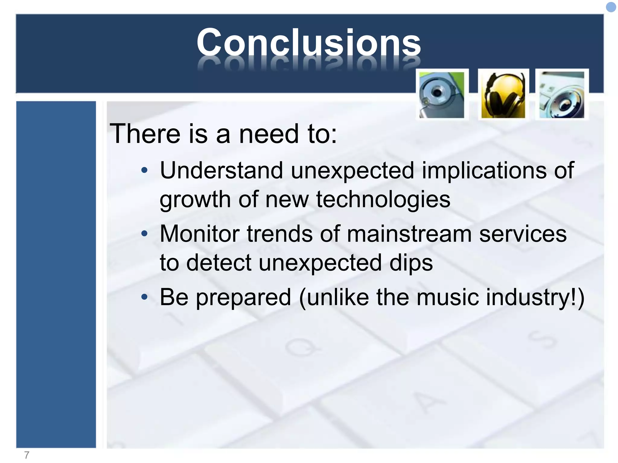 Conclusions
There is a need to:
• Understand unexpected implications of
growth of new technologies
• Monitor trends of mainstream services
to detect unexpected dips
• Be prepared (unlike the music industry!)
7
 