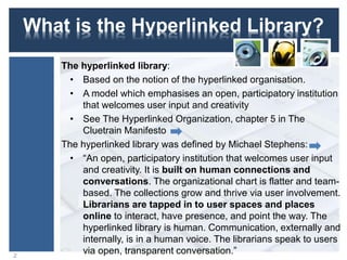 What is the Hyperlinked Library?
The hyperlinked library:
• Based on the notion of the hyperlinked organisation.
• A model which emphasises an open, participatory institution
that welcomes user input and creativity
• See The Hyperlinked Organization, chapter 5 in The
Cluetrain Manifesto
The hyperlinked library was defined by Michael Stephens:
• “An open, participatory institution that welcomes user input
and creativity. It is built on human connections and
conversations. The organizational chart is flatter and team-
based. The collections grow and thrive via user involvement.
Librarians are tapped in to user spaces and places
online to interact, have presence, and point the way. The
hyperlinked library is human. Communication, externally and
internally, is in a human voice. The librarians speak to users
via open, transparent conversation.”2
 