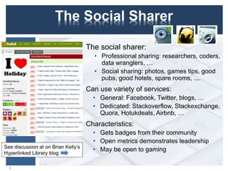 The Social Sharer
The social sharer:
• Professional sharing: researchers, coders,
data wranglers, …
• Social sharing: photos, games tips, good
pubs, good hotels, spare rooms, ....
Can use variety of services:
• General: Facebook, Twitter, blogs, …
• Dedicated: Stackoverflow, Stackexchange,
Quora, Hotukdeals, Airbnb, …
Characteristics:
• Gets badges from their community
• Open metrics demonstrates leadership
• May be open to gaming
3
See discussion at on Brian Kelly’s
Hyperlinked Library blog
 