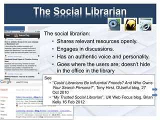 The Social Librarian
The social librarian:
• Shares relevant resources openly.
• Engages in discussions.
• Has an authentic voice and personality.
• Goes where the users are; doesn’t hide
in the office in the library
4
See
• “Could Librarians Be Influential Friends? And Who Owns
Your Search Persona?”, Tony Hirst, OUseful blog, 27
Oct 2010
• “My Trusted Social Librarian”, UK Web Focus blog, Brian
Kelly 16 Feb 2012
 