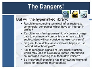 The Dangers!
But will the hyperlinked library:
• Result in outsourcing technical infrastructure to
commercial companies which have an interest in
profits?
• Result in transferring ownership of content / usage
data to commercial companies who may exploit
such content without considering user concerns?
• Be great for middle classes who are happy to use
networked technologies?
• Fail to recognise signals of user dissatisfaction
which may lead to a return to trusted information
sources and listening to authoritative voices?
• Be irrelevant if everyone has their own networks of
peers for answering their queries?
5
 