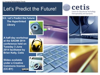 G: Emerging Technological Trends
Let’s Predict the Future!
A half-day workshop
at the SAOIM 2014
conference held on
Tuesday 3 June
2014 facilitated by
Brian Kelly, Cetis
Slides available
under a Creative
Commons licence
(CC-BY)
1
G3: Let’s Predict the Future:
The Hyperlinked
Library
 