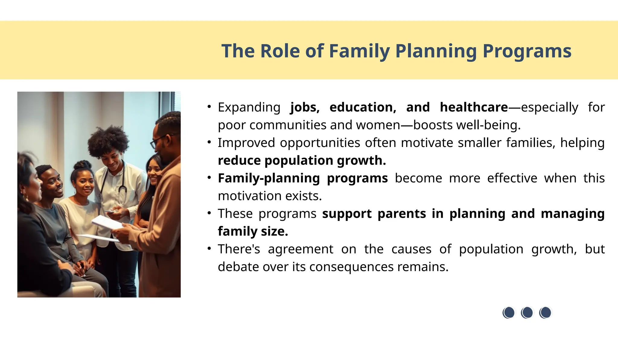 • Expanding jobs, education, and healthcare—especially for
poor communities and women—boosts well-being.
• Improved opportunities often motivate smaller families, helping
reduce population growth.
• Family-planning programs become more effective when this
motivation exists.
• These programs support parents in planning and managing
family size.
• There's agreement on the causes of population growth, but
debate over its consequences remains.
The Role of Family Planning Programs
 