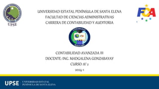 UNIVERSIDAD ESTATAL PENÍNSULA DE SANTA ELENA
FACULTAD DE CIENCIAS ADMINISTRATIVAS
CARRERA DE CONTABILIDAD Y AUDITORIA
CONTABILIDAD AVANZADA III
DOCENTE: ING. MADGALENA GONZABAYAY
CURSO: 8/ 2
2024-1
 