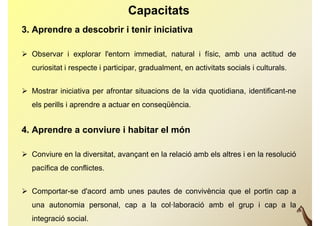 Capacitats
3. Aprendre a descobrir i tenir iniciativa

 Observar i explorar l'entorn immediat, natural i físic, amb una actitud de
   curiositat i respecte i participar, gradualment, en activitats socials i culturals.


 Mostrar iniciativa per afrontar situacions de la vida quotidiana, identificant-ne
   els perills i aprendre a actuar en conseqüència.


4. Aprendre a conviure i habitar el món

 Conviure en la diversitat, avançant en la relació amb els altres i en la resolució
   pacífica de conflictes.


 Comportar-se d'acord amb unes pautes de convivència que el portin cap a
   una autonomia personal, cap a la col·laboració amb el grup i cap a la
   integració social.
 