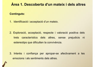 Àrea 1. Descoberta d'un mateix i dels altres

Continguts:

1.
1 Identificació i acceptació d’un mateix
                             d un mateix.



2. Exploració, acceptació, respecte i valoració positiva dels
   trets   característics   dels   altres,
                                   altres    sense   prejudicis   ni
   estereotips que dificulten la convivència.



3. Interès i confiança per apropar-se afectivament a les
  emocions i als sentiments dels altres.
 