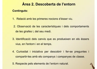 Àrea 2. Descoberta de l’entorn
Continguts:

1. Relació amb les primeres nocions d’ésser viu.

2. Observació de les característiques i dels comportaments
  de les i f i, del
  d l girafes i d l seu medi.
                          di

3. Identificació d l canvis que es produeixen en els é
3 Id tifi     ió dels    i            d i         l éssers
  vius, en l'entorn i en el temps.

4. Curiositat i iniciativa per descobrir i fer-se preguntes i
  compartir-les amb els companys i companyes de classe.

5. Respecte pels elements de l’entorn natural.
 