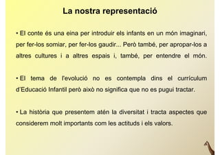 La nostra representació

• El conte és una eina per introduir els infants en un món imaginari
                                                           imaginari,
per fer-los somiar, per fer-los gaudir... Però també, per apropar-los a
altres cultures i a altres espais i, també, per entendre el món.


• El tema de l'evolució no es contempla dins el currículum
d’Educació Infantil però això no significa que no es pugui tractar.


• La història que presentem atén la diversitat i tracta aspectes que
considerem molt i
    id       l importants com l actituds i els valors.
                              les  i d      l    l
 