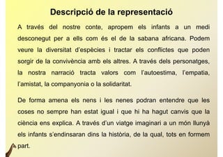 Descripció de la representació
A través del nostre conte, apropem els infants a un medi
desconegut per a ells com és el de la sabana africana. Podem
veure la diversitat d’espècies i tractar els conflictes que poden
                        p                               q   p
sorgir de la convivència amb els altres. A través dels personatges,
la nostra narració tracta valors com l’autoestima, l’empatia,
l’amistat, la companyonia o la solidaritat.
                 p y

De forma amena els nens i les nenes podran entendre que les
coses no sempre han estat igual i que hi ha hagut canvis que la
ciència ens explica A través d’un viatge imaginari a un món llunyà
            explica.         d un
els infants s’endinsaran dins la història, de la qual, tots en formem
part.
 