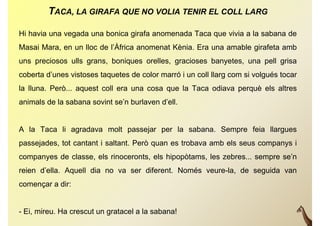TACA, LA GIRAFA QUE NO VOLIA TENIR EL COLL LARG

Hi havia una vegada una bonica girafa anomenada Taca que vivia a la sabana de
Masai Mara, en un lloc de l’Àfrica anomenat Kènia. Era una amable girafeta amb
                          l Àfrica
uns preciosos ulls grans, boniques orelles, gracioses banyetes, una pell grisa
coberta d’unes vistoses taquetes de color marró i un coll llarg com si volgués tocar
        d unes
la lluna. Però... aquest coll era una cosa que la Taca odiava perquè els altres
animals d l sabana sovint se’n b l
  i l de la b         i t ’ burlaven d’ ll
                                     d’ell.


A la Taca li agradava molt passejar per la sabana. Sempre feia llargues
passejades, tot cantant i saltant. Però quan es trobava amb els seus companys i
companyes de classe, els rinoceronts, els hipopòtams, les zebres... sempre se’n
reien d’ella. Aquell dia no va ser diferent. Només veure-la, de seguida van
començar a dir:


- Ei, mireu. Ha crescut un gratacel a la sabana!
 
