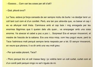 - Eooooo… Com van les coses per allí d’alt?

- Què, plourà avui?


La Taca, estava ja força cansada de ser sempre motiu de burla i va desitjar tenir un
coll tant curt com el d’un conillet. Però, era tan poc atrevida que, va baixar el cap i
                                         ,         p            q ,                 p
es va allunyar molt trista. Caminava amb el cap baix i mig encegada per les
enormes llàgrimes que li queien dels ulls quan va ensopegar amb una cosa
                                          quan...
enorme. Va aixecar el cabet a poc a poc i... Sorpresa! Era el senyor rinoceront, el
mestre de l’escola de la sabana Era una mica miop com heu pogut veure però la
          l escola       sabana.             miop,              veure,
Taca l’admirava molt perquè sempre tenia resposta per a tot. El senyor rinoceront,
en veure que plorava, li va di amb una veu molt greu:
              l             dir  b           lt


- Per què estàs plorant Taca?
                plorant,


- Ploro perquè tinc el coll massa llarg i jo voldria tenir un coll curtet, curtet com el
d’un conill petit perquè ningú no se'n rigués de mi.
 