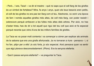 - Però... I ara, Taca! – va dir el mestre – què no saps que el coll llarg de les girafes
                                                                        g        g
és un símbol de fortalesa? Mira, fa anys i anys, quan els teus besavis eren petits,
el coll de les girafes no era pas tan llarg com el teu. Aleshores, va venir una època
de fam i només aquelles girafes més altes, de coll més llarg, van poder resistir i
sobreviure perquè arribaven a les fulles més altes dels arbres Per això no has
                                                        arbres.    això,
d’estar trista, has de dir a tot aquell que rigui del teu coll que això et fa especial
perquè recorda que véns d’
     è      d       é d’una d l millors f íli d girafes.
                            de les ill  famílies de i f


La Taca es va posar molt contenta i va començar a córrer per explicar als animals
de la sabana que era una girafa afortunada. Ja no tornaran a riure - pensava - i, si
ho fan, pitjor per a ells! J sóc f t j sóc especial. Ai ò pensava quan va sentir
h f      itj          ll ! Jo ó forta, jo ó     i l Això                     ti
que algú plorava desconsoladament. (Plors). Era la senyora elefanta.


- Què li passa senyora elefanta? – va preguntar la Taca.
 