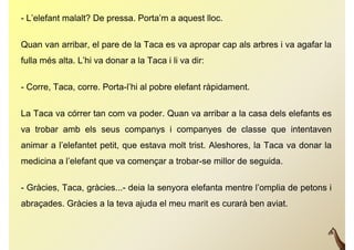 - L’elefant malalt? De pressa. Porta’m a aquest lloc.

Quan van arribar, el pare de la Taca es va apropar cap als arbres i va agafar la
fulla més alta. L’hi va donar a la Taca i li va dir:


- Corre, Taca, corre. Porta-l’hi al pobre elefant ràpidament.

La Taca va córrer t com va poder. Q
L T         ó     tan        d Quan va arribar a l casa d l elefants es
                                          ib     la     dels l f t
va trobar amb els seus companys i companyes de classe que intentaven
animar a l’elefantet petit, que estava molt trist. Aleshores, la Taca va donar la
medicina a l’elefant que va començar a trobar-se millor de seguida.

- Gràcies, Taca, gràcies...- deia la senyora elefanta mentre l’omplia de petons i
abraçades. Gràcies a la teva ajuda el meu marit es curarà ben aviat.
 