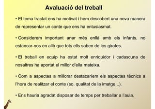 Avaluació del treball
• El tema tractat ens ha motivat i hem descobert una nova manera
de representar un conte que ens ha entusiasmat.

•C
 Considerem important anar més enllà amb els infants, no
                                               f
estancar-nos en allò que tots ells saben de les girafes.

• El treball en equip ha estat molt enriquidor i cadascuna de
nosaltres ha aportat el millor d’ella mateixa.

• Com a aspectes a millorar destacaríem els aspectes tècnics a
l hora
l’hora de realitzar el conte (so qualitat de la imatge )
                             (so,               imatge...).

• Ens hauria agradat disposar de temps per treballar a l’aula.
              g         p           p p
 