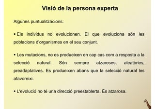 Visió de la persona experta

Algunes puntualitzacions:

 Els individus no evolucionen. El que evoluciona són les
                                   q
poblacions d'organismes en el seu conjunt.

 Les mutacions, no es produeixen en cap cas com a resposta a la
selecció      natural.   Són   sempre      atzaroses,    aleatòries,
p
preadaptatives. Es produeixen abans que la selecció natural les
      p            p                q
afavoreixi.

 L'evolució no té una direcció preestablerta. És atzarosa.
 